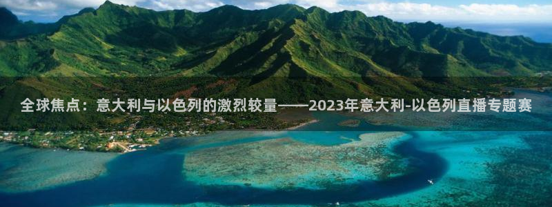919体育：全球焦点：意大利与以色列的激烈较量——2023年意大利-以色列直播专题赛